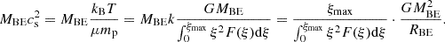 $$ \begin{aligned} M_{\mathrm{BE}} c_{\mathrm{s}}^2 = M_{\mathrm{BE}} \frac{k_{\mathrm{B}} T}{\mu m_{\mathrm{p}}} = M_{\mathrm{BE}} k \frac{G M_{\mathrm{BE}}}{\int _0^{\xi _{\mathrm{max}}} \xi ^2 F(\xi ) \mathrm{d} \xi } = \frac{\xi _{\mathrm{max}}}{\int _0^{\xi _{\mathrm{max}}} \xi ^2 F(\xi ) \mathrm{d} \xi } \cdot \frac{G M_{\mathrm{BE}}^2}{R_{\mathrm{BE}}}. \end{aligned} $$