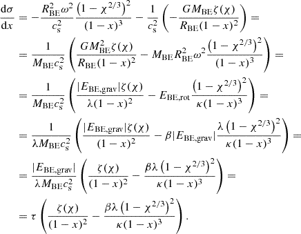 $$ \begin{aligned} \begin{aligned} \frac{\mathrm{d} \sigma }{\mathrm{d} x}&= - \frac{R_{\mathrm{BE}}^2\omega ^2}{c_{\mathrm{s}}^2}\frac{\left(1-\chi ^{2/3}\right)^2}{(1-x)^3} - \frac{1}{c_{\mathrm{s}}^2} \left( - \frac{GM_{\mathrm{BE}}\zeta (\chi )}{R_{\mathrm{BE}}(1-x)^2} \right) = \\&= \frac{1}{M_{\mathrm{BE}}c_{\mathrm{s}}^2} \left( \frac{GM_{\mathrm{BE}}^2\zeta (\chi )}{R_{\mathrm{BE}}(1-x)^2} - M_{\mathrm{BE}} R_{\mathrm{BE}}^2\omega ^2\frac{\left(1-\chi ^{2/3}\right)^2}{(1-x)^3} \right) = \\&= \frac{1}{M_{\mathrm{BE}}c_{\mathrm{s}}^2} \left( \frac{|E_{\mathrm{BE,grav}}|\zeta (\chi )}{\lambda (1-x)^2} - E_{\mathrm{BE,rot}}\frac{\left(1-\chi ^{2/3}\right)^2}{\kappa (1-x)^3} \right) = \\&= \frac{1}{\lambda M_{\mathrm{BE}}c_{\mathrm{s}}^2} \left( \frac{|E_{\mathrm{BE,grav}}|\zeta (\chi )}{(1-x)^2} - \beta |E_{\mathrm{BE,grav}}|\frac{\lambda \left(1-\chi ^{2/3}\right)^2}{\kappa (1-x)^3} \right) = \\&= \frac{|E_{\mathrm{BE,grav}}|}{\lambda M_{\mathrm{BE}}c_{\mathrm{s}}^2} \left( \frac{\zeta (\chi )}{(1-x)^2} - \frac{\beta \lambda \left(1-\chi ^{2/3}\right)^2}{\kappa (1-x)^3} \right) = \\&= \tau \left( \frac{\zeta (\chi )}{(1-x)^2} - \frac{\beta \lambda \left(1-\chi ^{2/3}\right)^2}{\kappa (1-x)^3} \right). \end{aligned} \end{aligned} $$