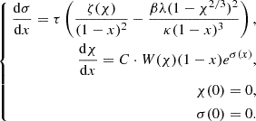 $$ \begin{aligned} \left\{ \begin{aligned} \frac{\mathrm{d} \sigma }{\mathrm{d} x}= \tau \left( \frac{\zeta (\chi )}{(1-x)^2} - \frac{\beta \lambda (1-\chi ^{2/3})^2}{\kappa (1-x)^3} \right),\\ \frac{\mathrm{d} \chi }{\mathrm{d} x} = C \cdot W(\chi ) (1-x) e^{\sigma (x)},\\ \chi (0) = 0,\\ \sigma (0) = 0. \end{aligned} \right. \end{aligned} $$