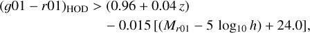 $\eqalign{ & {(g01 - r01)_{{\rm{HOD }}}} > (0.96 + 0.04z) \cr & \,\,\,\,\,\,\,\,\,\,\,\,\,\,\,\,\,\,\,\,\,\,\,\,\,\,\,\,\,\,\,\,\,\,\,\,\,\,\, - 0.015\left[ {\left( {{M_{r01}} - 5\,\,{{\log }_{10}}h} \right) + 24.0} \right], \cr}$