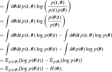 $$ \begin{aligned}&= \int {\mathrm {d}}{\boldsymbol {\theta }} {\mathrm {d}}{\boldsymbol {t}} p({\boldsymbol {t}}, {\boldsymbol {\theta }})\log {\left (\frac {p({\boldsymbol {t}}, {\boldsymbol {\theta }})}{p({\boldsymbol {t}}) p({\boldsymbol {\theta }})}\right )} \\ &= \int {\mathrm {d}}{\boldsymbol {\theta }} {\mathrm {d}}{\boldsymbol {t}} p({\boldsymbol {t}}, {\boldsymbol {\theta }})\log {\left (\frac {p({\boldsymbol {\theta }} | {\boldsymbol {t}})}{p({\boldsymbol {\theta }})}\right )} \\ &= \int {\mathrm {d}}{\boldsymbol {\theta }} {\mathrm {d}}{\boldsymbol {t}} p({\boldsymbol {t}}, {\boldsymbol {\theta }})\log {p({\boldsymbol {\theta }} | {\boldsymbol {t}})} - \int {\mathrm {d}}{\boldsymbol {\theta }} {\mathrm {d}}{\boldsymbol {t}} p({\boldsymbol {t}}, {\boldsymbol {\theta }})\log {p({\boldsymbol {\theta }})} \\ &= \int {\mathrm {d}}{\boldsymbol {\theta }} {\mathrm {d}}{\boldsymbol {t}} p({\boldsymbol {t}}, {\boldsymbol {\theta }})\log {p({\boldsymbol {\theta }} | {\boldsymbol {t}})} - \int {\mathrm {d}}{\boldsymbol {\theta }} p({\boldsymbol {\theta }})\log {p({\boldsymbol {\theta }})} \\ &= {\mathbb {E}}_{p({\boldsymbol {t}}, {\boldsymbol {\theta }})} [\log {p({\boldsymbol {\theta }} | {\boldsymbol {t}})}]- {\mathbb {E}}_{p({\boldsymbol {\theta }})} [\log {p({\boldsymbol {\theta }})}] \\ &= {\mathbb {E}}_{p({\boldsymbol {t}}, {\boldsymbol {\theta }})} [\log {p({\boldsymbol {\theta }} | {\boldsymbol {t}})}]- H({\boldsymbol {\theta }}); \end{aligned} $$