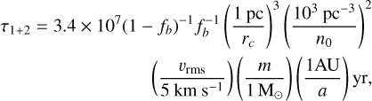 $\begin{align*} \tau_{1+2}=3.4 \times 10^{7}\left(1-f_{b}\right)^{-1} f_{b}^{-1}\left(\frac{1 \mathrm{pc}}{r_{c}}\right)^{3}\left(\frac{10^{3} \mathrm{pc}^{-3}}{n_{0}}\right)^{2}&\\ \left(\frac{v_{\mathrm{rms}}}{5 \mathrm{~km} \mathrm{~s}^{-1}}\right)\left(\frac{m}{1 \mathrm{M}_{\odot}}\right)\left(\frac{1 \mathrm{AU}}{a}\right) \mathrm{yr}& \end{align*}$