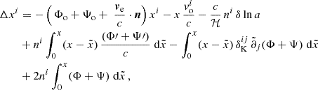 $$ \begin{aligned} \Delta x^{i}&= -\left( \,\Phi _{\mathrm{o}}+\Psi _{\mathrm{o}} + \; {{\boldsymbol{v}}_{\rm e}\over c }\cdot \boldsymbol{n} \right)x^i -x\, {v^i_{\mathrm{o}}\over c} - \frac{c}{\mathcal{H} }\,n^i\, \delta \ln a \nonumber \\ \nonumber&+ n^i\int ^{x}_0 (x -\tilde{x})\,{(\Phi \prime +\Psi \prime )\over c}\;{\mathrm{d} }\tilde{x} -\int ^{x}_0 (x -\tilde{x})\,\delta _{\rm K}^{ij}\,\tilde{\partial }_j(\Phi +\Psi )\;{\mathrm{d} }\tilde{x}\\&+ 2 n^i \int ^{x}_0 (\Phi +\Psi ) \;{\mathrm{d} } \tilde{x}\,, \end{aligned} $$