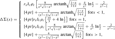 $$ \begin{aligned} \Delta \Sigma (x)&= {\left\{ \begin{array}{ll} r_s \delta _c \rho _c \left[ \frac{8}{x^2\sqrt{1-x^2}} \text{ arctanh} \sqrt{ \frac{1-x}{1+x} } + \frac{4}{x^2} \text{ ln} \frac{x}{2} - \frac{2}{x^2 - 1 } \right.\\ [4pt] \left. + \frac{4}{(x^2-1)\sqrt{1-x^2}} \text{ arctanh} \sqrt{ \frac{1-x}{1+x} } \right] \text{ for} x < 1, \\ [4pt] r_s \delta _c \rho _c \left[ \frac{10}{3} + 4 \text{ ln} \frac{1}{2} \right] \text{ for} x = 1, \\ [4pt] r_s \delta _c \rho _c \left[ \frac{8}{x^2\sqrt{1-x^2}} \text{ arctan} \sqrt{ \frac{x-1}{1+x} } + \frac{4}{x^2} \text{ ln} \frac{x}{2} - \frac{2}{x^2 - 1 } \right. \\ [4pt] \left. + \frac{4}{(x^2-1)\sqrt{1-x^2}} \text{ arctan} \sqrt{ \frac{x-1}{1+x} } \right] \text{ for} x > 1, \end{array}\right.} \end{aligned} $$