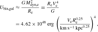 $$ \begin{aligned} U_{\rm bin, gal}&\approx \frac{GM_{\rm dyn, e}^{2}}{R_{\rm e}} \equiv \frac{R_{\rm e}V_{\rm e}^{4}}{G} \nonumber \\&=4.62\times 10^{48} \;\mathrm{erg} ~ \left( \frac{V_{\rm e}R_{\rm e}^{0.25}}{{\mathrm{km}\,\mathrm{s}^{-1}\,\mathrm{kpc}^{0.25}}} \right)^{4}, \end{aligned} $$