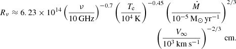 $$ \begin{aligned}R_{\nu } \approx 6.23 \times 10^{14} \left (\frac {\nu }{{10\,{\textrm {GHz}}}}\right )^{-0.7} \left (\frac {T_{{\textrm {e}}}}{10^4 \,{\mathrm K}}\right )^{-0.45} \left (\frac {\dot M}{10^{-5} \,{{\mathrm {M_{\odot } \, yr^{-1}}}}}\right )^{2/3} \\ \left (\frac {V_{\infty }}{10^{3} \,{{\mathrm {km \, s^{-1}}}}}\right )^{-2/3}\, {\textrm {cm.}} \end{aligned} $$