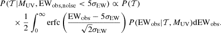 $$ \begin{aligned}&P({\cal {{T}}}|M_{{\small{\text{UV}}}}, {\rm EW}_{\rm obs,noise} \lt 5\sigma _{\rm EW}) \propto P({\cal {{T}}})\\ &\qquad \times \frac {1}{2}\int _{0}^{\infty }{\textrm {erfc}}\left (\frac {{\rm EW}_{\rm obs}-5\sigma _{\rm EW}}{\sqrt {2}\sigma _{\rm EW}}\right )P({\rm EW}_{\rm obs}|{\cal {{T}}},M_{{\small{\text{UV}}}}){\rm dEW}_{\rm obs}. \end{aligned} $$