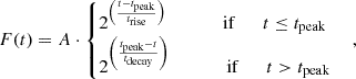 $$ F(t) = A \cdot \begin {cases}2^{ \left (\frac {t - t_\textrm {peak}}{ t_\textrm {rise}} \right ) } \qquad \qquad \textrm {if} \qquad t \leq t_\textrm {peak}\\ 2^{ \left (\frac {t_\textrm {peak}-t}{ t_\textrm {decay}} \right ) } \qquad \qquad \textrm {if} \qquad t >t_\textrm {peak} \end {cases} \,, $$
