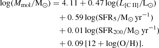 $$ \begin{aligned} \mathrm{log} (M_{\mathrm{mol}}/{\mathrm{M_{\odot }}})&= 4.11 + 0.47 \, \mathrm{log} (L_{[\mathrm{C}{\small { {\text{ II}}}} ]}/\mathrm{L_{\odot }}) \nonumber \\&\quad + 0.59 \,\mathrm{log} ({\mathrm{SFR}}_{5}/{\mathrm{M_{\odot } \, yr^{-1}}})\nonumber \\&\quad + 0.01 \,\mathrm{log} ({\mathrm{SFR}}_{200}/{\mathrm{M_{\odot } \, yr^{-1}}})\nonumber \\&\quad + 0.09 \, [12+\mathrm {log}(\mathrm {O/H})]. \end{aligned} $$