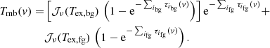 $$ \begin{aligned} T_{\mathrm{mb} }(v) =&\left[\mathcal{J} _{\nu }(T_{\mathrm{ex,bg} }) \, \left(1-\mathrm{e}^{-\sum _{i_{\rm bg}}\tau _{i_{\rm bg}}(v)}\right)\right] \mathrm{e}^{-\sum _{i_{\rm fg}} \tau _{i_{\rm fg}}(v)} +\nonumber \\&\mathcal{J} _{\nu }(T_{\mathrm{ex} ,\mathrm{fg} }) \, \left(1-\mathrm{e}^{-\sum _{i_{\rm fg}}\tau _{i_{\rm fg}}(v)}\right). \end{aligned} $$