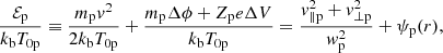 $$ \begin{aligned} \frac{\mathcal{E} _{\rm p}}{k_{\rm b} T_{\rm 0p}} \equiv \frac{m_{\rm p} v^2}{2 k_{\rm b} T_{\rm 0p}} + \frac{m_{\rm p} \Delta \phi + Z_{\rm p} e \Delta V}{k_{\rm b} T_{\rm 0p}} = \frac{v_{\parallel \mathrm p}^2+v_{\perp \mathrm p}^2}{w_{\rm p}^2} + \psi _{\rm p}(r), \end{aligned} $$