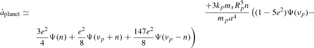 $$ \begin{aligned} \dot{a}_{\rm planet}&\simeq&\frac{+ 3 k_p m_s R_p^5 n }{ m_p a^4} \left( (1-5e^2) \Psi (\nu _p)- \right. \\&\qquad \left. \frac{3e^2}{4} \Psi (n) + \frac{e^2}{8}\Psi (\nu _p+n)+\frac{147e^2}{8}\Psi (\nu _p-n) \right) \nonumber \end{aligned} $$