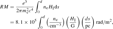 $$ \begin{aligned} RM&= \frac{e^3}{2 \pi m_{\rm e}^2 c^4} \int ^{d}_{0} n_{\rm e} H_{\parallel } \mathrm{d}s \nonumber \\&= 8.1 \times 10^5 \int ^{d}_{0} \left( \dfrac{n_{\rm e}}{\mathrm{cm}^{-3}} \right) \left( \dfrac{H_{\parallel }}{\mathrm{G}} \right) \left( \dfrac{ds}{\mathrm{pc}} \right)\,\mathrm{rad/m}^{2}, \end{aligned} $$