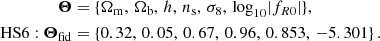 $$ \begin{aligned} \boldsymbol{\Theta }&=\{\Omega _{\mathrm{m} },\, \Omega _{\mathrm{b} },\, h,\, n_{\rm s},\, \sigma _8,\, \mathrm{log}_{10}|f_{R0}|\},\nonumber \\ \mathrm{HS6} :\boldsymbol{\Theta }_{\rm fid}&=\{ 0.32,\, 0.05,\, 0.67,\, 0.96,\, 0.853,\, -5.301\}\,. \end{aligned} $$