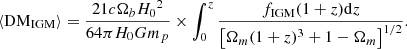 $$ \left \langle {\mathrm {DM_{IGM}}}\right \rangle = \frac {21 c \Omega _{b} {H_0}^2 }{64 \pi H_0 G m_{p}} \times \int _{0}^{z} \frac {f_{\mathrm {IGM}} (1+z) {\mathrm {d}} z}{\left [\Omega _{m}(1+z)^{3} + 1 - \Omega _m \right ]^{1 / 2}}. $$