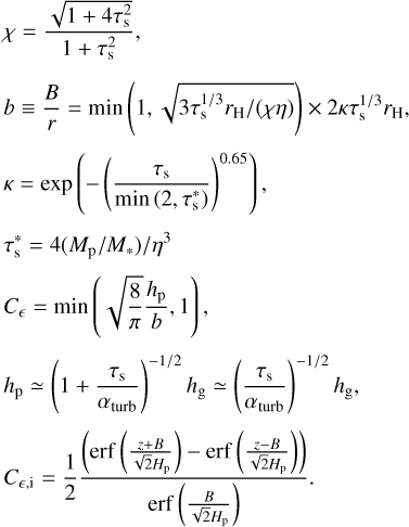 $\[\begin{aligned}& \chi=\frac{\sqrt{1+4 \tau_{\mathrm{s}}^2}}{1+\tau_{\mathrm{s}}^2}, \\& b \equiv \frac{B}{r}=\min \left(1, \sqrt{3 \tau_{\mathrm{s}}^{1 / 3} r_{\mathrm{H}} /(\chi \eta)}\right) \times 2 \kappa \tau_{\mathrm{s}}^{1 / 3} r_{\mathrm{H}}, \\& \kappa=\exp \left(-\left(\frac{\tau_{\mathrm{s}}}{\min \left(2, \tau_{\mathrm{s}}^*\right)}\right)^{0.65}\right), \\& \tau_{\mathrm{s}}^*=4\left(M_{\mathrm{p}} / M_*\right) / \eta^3 \\& C_\epsilon=\min \left(\sqrt{\frac{8}{\pi}} \frac{h_{\mathrm{p}}}{b}, 1\right), \\& h_{\mathrm{p}} \simeq\left(1+\frac{\tau_{\mathrm{s}}}{\alpha_{\text {turb }}}\right)^{-1 / 2} h_{\mathrm{g}} \simeq\left(\frac{\tau_{\mathrm{s}}}{\alpha_{\text {turb }}}\right)^{-1 / 2} h_{\mathrm{g}}, \\& C_{\epsilon, \mathrm{i}}=\frac{1}{2} \frac{\left(\operatorname{erf}\left(\frac{z+B}{\sqrt{2} H_{\mathrm{p}}}\right)-\operatorname{erf}\left(\frac{z-B}{\sqrt{2} H_{\mathrm{p}}}\right)\right)}{\operatorname{erf}\left(\frac{B}{\sqrt{2} H_{\mathrm{p}}}\right)}.\end{aligned}\]$