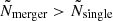 $ {\tilde {N}}_{{\textrm {merger}}} >{\tilde {N}}_{{\textrm {single}}} $