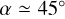 $\alpha \simeq 45^\circ$