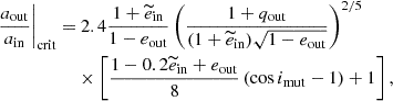$$ \begin{aligned} \begin{split} \left.{\frac{a_{\rm out}}{a_{\rm in}}}\right|_{\rm crit}=&\ 2.4\frac{1+\widetilde{e}_{\rm in}}{1-e_{\rm out}}\left(\frac{1+q_{\rm out}}{(1+\widetilde{e}_{\rm in})\sqrt{1-e_{\rm out}}}\right)^{2/5}\\ &\times \left[\frac{1-0.2\widetilde{e}_{\rm in}+e_{\rm out}}{8}\left(\cos i_{\rm mut} - 1 \right)+1\right], \end{split} \end{aligned} $$