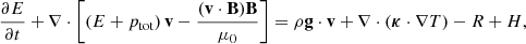 $$ \frac {\partial E}{\partial t} + \nabla \cdot \left [\left (E + p_{\mathrm {tot}} \right ) {{\mathbf {v}}} - \frac {({{\mathbf {v}}} \cdot {{\mathbf {B}}}) {{\mathbf {B}}}}{\mu _0} \right ] = \rho {{\mathbf {g}}} \cdot {{\mathbf {v}}} + \nabla \cdot (\boldsymbol {\kappa } \cdot \nabla T) - R + H, $$
