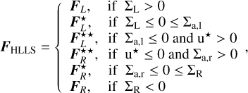 $\[\boldsymbol{F}_{\mathrm{HLLS}}=\left\{\begin{array}{ll}\boldsymbol{F}_L, & \text { if } \Sigma_{\mathrm{L}}>0 \\\boldsymbol{F}_L^{\star}, & \text { if } \Sigma_{\mathrm{L}} \leq 0 \leq \Sigma_{\mathrm{a}, 1} \\\boldsymbol{F}_L^{\star \star}, & \text { if } \Sigma_{\mathrm{a}, 1} \leq 0 \text { and } \mathrm{u}^{\star}>0 \\\boldsymbol{F}_R^{\star \star}, & \text { if } \mathrm{u}^{\star} \leq 0 \text { and } \Sigma_{\mathrm{a}, \mathrm{r}}>0 \\\boldsymbol{F}_R^{\star}, & \text { if } \Sigma_{\mathrm{a}, \mathrm{r}} \leq 0 \leq \Sigma_{\mathrm{R}} \\\boldsymbol{F}_R, & \text { if } \Sigma_{\mathrm{R}}<0\end{array},\right.\]$