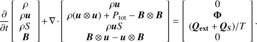$\[\frac{\partial}{\partial t}\left[\begin{array}{c}\rho \\\rho \boldsymbol{u} \\\rho S \\\boldsymbol{B}\end{array}\right]+\nabla \cdot\left[\begin{array}{c}\rho \boldsymbol{u} \\\rho(\boldsymbol{u} \otimes \boldsymbol{u})+P_{\mathrm{tot}}-\boldsymbol{B} \otimes \boldsymbol{B} \\\rho \boldsymbol{u} S \\\boldsymbol{B} \otimes \boldsymbol{u}-\boldsymbol{u} \otimes \boldsymbol{B}\end{array}\right]=\left[\begin{array}{c}0 \\\boldsymbol{\Phi} \\\left(\boldsymbol{Q}_{\mathrm{ext}}+\boldsymbol{Q}_S\right) / T \\0\end{array}\right].\]$