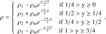 $\[\rho=\left\{\begin{array}{ll}\rho_1-\rho_m e^{\frac{y-1 / 4}{L}} & \text { if } 1 / 4>\mathrm{y} \geq 0 \\\rho_2+\rho_m e^{\frac{1 / 4-y}{L}} & \text { if } 1 / 2>\mathrm{y} \geq 1 / 4 \\\rho_2+\rho_m e^{-\frac{3 / 4-y}{L}} & \text { if } 3 / 4>\mathrm{y} \geq 1 / 2 \\\rho_1-\rho_m e^{-\frac{y-3 / 4}{L}} & \text { if } 1>\mathrm{y} \geq 3 / 4\end{array},\right.\]$