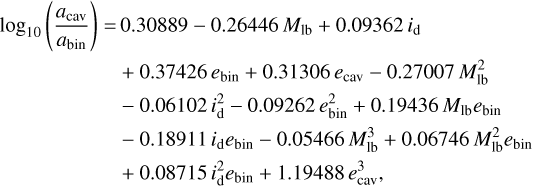 $\begin{align*} \log _{10}\left(\frac{a_{\mathrm{cav}}}{a_{\mathrm{bin}}}\right)= & 0.30889-0.26446 M_{\mathrm{lb}}+0.09362\, i_{\mathrm{d}} \\ & +0.37426\, e_{\mathrm{bin}}+0.31306\, e_{\mathrm{cav}}-0.27007\, M_{\mathrm{lb}}^{2} \\ & -0.06102\, i_{\mathrm{d}}^{2}-0.09262\, e_{\mathrm{bin}}^{2}+0.19436\, M_{\mathrm{lb}} e_{\mathrm{bin}} \\ & -0.18911\, i_{\mathrm{d}}\, e_{\mathrm{bin}}-0.05466\, M_{\mathrm{lb}}^{3}+0.06746\, M_{\mathrm{lb}}^{2} e_{\mathrm{bin}} \\ & +0.08715\, i_{\mathrm{d}}^{2}e_{\mathrm{bin}}+1.19488\, e_{\mathrm{cav}}^{3},\end{align*}$