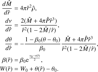 \[\begin{matrix} \frac{d\hat{M}}{d\hat{r}}=4\pi {{{\hat{r}}}^{2}}\hat{\rho } \\ \frac{dv}{d\hat{r}}=\frac{2(\hat{M}+4\pi \hat{P}{{{\hat{r}}}^{3}})}{{{{\hat{r}}}^{2}}(1-2\hat{M}/\hat{r})}, \\ \frac{d\theta }{d\hat{r}}=-\frac{1-{{\beta }_{0}}(\theta -{{\theta }_{0}})}{{{\beta }_{0}}}\frac{\hat{M}+4\pi \hat{P}{{{\hat{r}}}^{3}}}{{{{\hat{r}}}^{2}}(1-2\hat{M}/\hat{r})}, \\ \beta (\hat{r})={{\beta }_{0}}{{e}^{\frac{{{v}_{0}}-v(\hat{r})}{2}}}, \\ W(\hat{r})={{W}_{0}}+\theta (\hat{r})-{{\theta }_{0}}. \\\end{matrix}\]