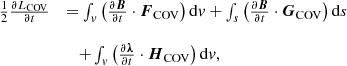 $$ \begin {array}{ll} \frac {1}{2} \frac {\partial L_{{\mathrm {COV}}}}{\partial t} & =\int _v \left (\frac {\partial \boldsymbol B}{\partial t}\cdot \boldsymbol F_{{\mathrm {COV}}}\right ){\mathrm {d}}v +\int _s\left (\frac {\partial \boldsymbol B}{\partial t}\cdot \boldsymbol G_{{\mathrm {COV}}}\right ){\mathrm {d}}s \\ \\ & \quad + \int _v \left (\frac {\partial \boldsymbol \lambda }{\partial t}\cdot \boldsymbol H_{{\mathrm {COV}}}\right ){\mathrm {d}}v, \end {array} $$