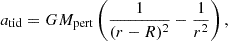 $$ a_{\mathrm {tid}} = G M_{\mathrm {pert}} \left (\frac {1}{ (r-R)^2 } -\frac {1}{r^2} \right ), $$
