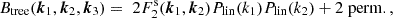 $$ B_{\mathrm {tree}}(\boldsymbol {k}_1,\boldsymbol {k}_2,\boldsymbol {k}_{3}) = \;2 F^\mathrm {s}_2(\boldsymbol {k}_1,\boldsymbol {k}_2)P_\mathrm {lin}(k_1)P_\mathrm {lin}(k_2) + 2\;\mathrm {perm.}\,, $$