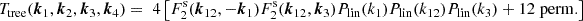 $$ T_{\mathrm {tree}}(\boldsymbol {k}_1,\boldsymbol {k}_2,\boldsymbol {k}_3,\boldsymbol {k}_4) = \; 4\left [F^\mathrm {s}_2(\boldsymbol {k}_{12},-\boldsymbol {k}_1)F^\mathrm {s}_2(\boldsymbol {k}_{12},\boldsymbol {k}_3)P_\mathrm {lin}(k_1)P_\mathrm {lin}(k_{12})P_\mathrm {lin}(k_3) + 12\;\mathrm {perm.}\right ] $$
