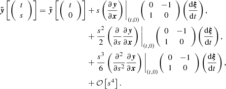 $$ \begin{aligned}{\tilde {\boldsymbol {y}}}\left [{\left (\begin {array}{c} t\\ s \end {array}\right )}\right ] = {\tilde {\boldsymbol {y}}}\left [{\left (\begin {array}{c} t\\ 0 \end {array}\right )}\right ] &+ s \left (\frac {\partial \boldsymbol {y}} {\partial \boldsymbol {x}}\right )\Bigg |_{(t,0)} {\left (\begin {array}{cc} 0 & -1 \\ 1 & 0 \end {array}\right )} \left (\frac {{\mathrm {d}}\boldsymbol {\xi }}{{\mathrm {d}}t}\right ), \\ & + \frac {s^2}{2} \left (\frac {\partial } {\partial s}\frac {\partial \boldsymbol {y}}{\partial \boldsymbol {x}}\right )\Bigg |_{(t,0)} {\left (\begin {array}{cc} 0 & -1 \\ 1 & 0 \end {array}\right )} \left (\frac {{\mathrm {d}}\boldsymbol {\xi }}{{\mathrm {d}}t}\right ), \\ & + \frac {s^3}{6} \left (\frac {\partial ^2} {\partial s^2}\frac {\partial \boldsymbol {y}}{\partial \boldsymbol {x}}\right )\Bigg |_{(t,0)} {\left (\begin {array}{cc} 0 & -1 \\ 1 & 0 \end {array}\right )} \left (\frac {{\mathrm {d}}\boldsymbol {\xi }}{{\mathrm {d}}t}\right ), \\ & + {\cal {{O}}}\left [s^4\right ]. \end{aligned} $$
