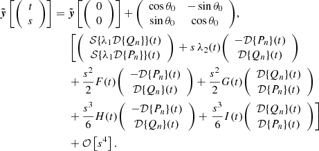 $$ \begin{aligned}{\tilde {\boldsymbol {y}}}\left [{\left (\begin {array}{c} t\\ s \end {array}\right )}\right ] ={}& {\tilde {\boldsymbol {y}}}\left [{\left (\begin {array}{c} 0\\ 0 \end {array}\right )}\right ] + {\left (\begin {array}{cc} \cos \theta _0 & -\sin \theta _0 \\ \sin \theta _0 & \cos \theta _0 \end {array}\right )},\\ &{}\left [ {\left (\begin {array}{c} {\cal {{S}}}{\{ }\lambda _1 {\cal {{D}}}{\{ }Q_n{\} }{\} }(t) \\ {\cal {{S}}}{\{ }\lambda _1 {\cal {{D}}}{\{ }P_n{\} }{\} }(t) \end {array}\right )}\right . + s\,\lambda _2(t) {\left (\begin {array}{c} -{\cal {{D}}}{\{ }P_n{\} }(t)\\ {\cal {{D}}}{\{ }Q_n{\} }(t) \end {array}\right )} \\ &{} + \dfrac {s^2}{2}F(t) {\left (\begin {array}{c} -{\cal {{D}}}{\{ }P_n{\} }(t)\\ {\cal {{D}}}{\{ }Q_n{\} }(t) \end {array}\right )} + \frac {s^2}{2} G(t) {\left (\begin {array}{c} {\cal {{D}}}{\{ }Q_n{\} }(t) \\ {\cal {{D}}}{\{ }P_n{\} }(t) \end {array}\right )} \\ &{} + \frac {s^3}{6} H(t) {\left (\begin {array}{c} -{\cal {{D}}}{\{ }P_n{\} }(t)\\ {\cal {{D}}}{\{ }Q_n{\} }(t) \end {array}\right )} +\left . \frac {s^3}{6} I(t) {\left (\begin {array}{c} {\cal {{D}}}{\{ }Q_n{\} }(t)\\ {\cal {{D}}}{\{ }P_n{\} }(t) \end {array}\right )} \right ] \\ &{}+{\cal {{O}}}\left [s^4\right ]. \end{aligned} $$
