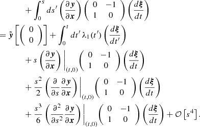 $$ \begin{aligned}&\qquad \qquad + \int ^{s}_{0}ds^{\prime}\left (\frac {\partial \boldsymbol {y}}{\partial \boldsymbol {x}}\right ) {\left (\begin {array}{cc} 0 & -1 \\ 1 & 0 \end {array}\right )} \left (\frac {d\boldsymbol {\xi }}{d t}\right ) \\ &= {\tilde {\boldsymbol {y}}}\left [{\left (\begin {array}{c} 0\\ 0 \end {array}\right )}\right ] + \int ^{t}_{0}dt^{\prime}\,\lambda _1(t^{\prime}) \left (\frac {d\boldsymbol {\xi }}{dt^{\prime}}\right ) \\ &\qquad \qquad + s \left (\frac {\partial \boldsymbol {y}} {\partial \boldsymbol {x}}\right )\Bigg |_{(t,0)} {\left (\begin {array}{cc} 0 & -1 \\ 1 & 0 \end {array}\right )} \left (\frac {d\boldsymbol {\xi }}{d t}\right ) \\ &\qquad \qquad + \frac {s^2}{2} \left (\frac {\partial }{\partial s} \frac {\partial \boldsymbol {y}}{\partial \boldsymbol {x}}\right )\Bigg |_{(t,0)} {\left (\begin {array}{cc} 0 & -1 \\ 1 & 0 \end {array}\right )} \left (\frac {d\boldsymbol {\xi }}{d t}\right ) \\ &\qquad \qquad + \frac {s^3}{6}\left (\frac {\partial ^2} {\partial s^2} \frac {\partial \boldsymbol {y}}{\partial \boldsymbol {x}}\right )\Bigg |_{(t,0)} {\left (\begin {array}{cc} 0 & -1 \\ 1 & 0 \end {array}\right )} \left (\frac {d\boldsymbol {\xi }}{d t}\right ) + {\cal {{O}}}\left [s^4\right ]. \end{aligned} $$