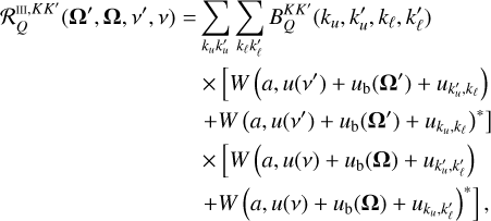 \[\begin{array}{{c}} \frame{\mathcal{R}_Q^\frame{III,KK\prime}\left(\nolbrace \frame{\frame{\mathbf{\Omega \prime}},\frame{\mathbf{\Omega }},v\prime,v} \norbrace\right) = } \hfill & \frame{\mathop \sum \limits_\frame{\frame{k_u}k_u^\prime } \mathop \sum \limits_\frame{\frame{k_\ell }k_\ell ^\prime } B_Q^\frame{KK\prime}\left(\nolbrace \frame{\frame{k_u},k_u^\prime ,\frame{k_\ell },k_\ell ^\prime } \norbrace\right)} \hfill \\ \frame{} \hfill & \frame{ \times \left[\nolbrace \frame{W\left(\nolbrace \frame{a,u\left(\nolbrace \frame{v\prime} \norbrace\right) + \frame{u_\frame{\text{b}}}\left(\nolbrace \frame{\frame{\mathbf{\Omega \prime}}} \norbrace\right) + \frame{u_\frame{k_u^\prime ,\frame{k_\ell }}}} \norbrace\right)} \norbrace\right.} \hfill \\ \frame{} \hfill & \frame{\left.\nolbrace \frame{ + W\frame{\frame{\left(\nolbrace \frame{a,u\left(\nolbrace \frame{v\prime} \norbrace\right) + \frame{u_\frame{\text{b}}}\left(\nolbrace \frame{\frame{\mathbf{\Omega \prime}}} \norbrace\right) + \frame{u_\frame{\frame{k_u},\frame{k_\ell }}}} \norbrace\right)}^ \star }} \norbrace\right]} \hfill \\ \frame{} \hfill & \frame{ \times \left[\nolbrace \frame{W\left(\nolbrace \frame{a,u(v) + \frame{u_\frame{\text{b}}}(\frame{\mathbf{\Omega }}) + \frame{u_\frame{k_u^\prime ,k_\ell ^\prime }}} \norbrace\right)} \norbrace\right.} \hfill \\ \frame{} \hfill & \frame{\left.\nolbrace \frame{ + W\frame{\frame{\left(\nolbrace \frame{a,u(v) + \frame{u_\frame{\text{b}}}(\frame{\mathbf{\Omega }}) + \frame{u_\frame{\frame{k_u},k_\ell ^\prime }}} \norbrace\right)}^ \star }} \norbrace\right]} \hfill \\ \end{array} \]