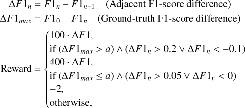 $\[\begin{aligned}\Delta F 1_n & =F 1_n-F 1_{n-1} \quad(\text { Adjacent F1-score difference }) \\\Delta F 1_{max } & =F 1_0-F 1_n \quad(\text { Ground-truth F1-score difference }) \\\text { Reward } & =\left\{\begin{array}{l}100 \cdot \Delta F 1, \\\text { if }\left(\Delta F 1_{max }>a\right) \wedge\left(\Delta F 1_n>0.2 \vee \Delta F 1_n<-0.1\right) \\400 \cdot \Delta F 1, \\\text { if }\left(\Delta F 1_{max } \leq a\right) \wedge\left(\Delta F 1_n>0.05 \vee \Delta F 1_n<0\right) \\-2, \\\text { otherwise, }\end{array}\right.\end{aligned}\]$