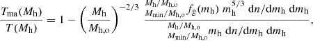 $$ \begin{aligned}&{T_{\rm ma}(M_{\rm h}) \over T(M_{\rm h})} = 1 - \left({M_{\rm h}\over M_{\rm h,o}}\right)^{-2/3} \, {_{M_{\rm min}/M_{\rm h,o}}^{M_{\rm h}/M_{\rm h,o}} f_{\rm g}(m_{\rm h}) \; m_{\rm h}^{5/3} \; \mathrm{d}n/\mathrm{d}m_{\rm h} \; \mathrm{d}m_{\rm h} \over _{M_{\rm min}/M_{\rm h,o}}^{M_{\rm h}/M_{\rm h,o}} m_{\rm h} \; {\mathrm{d}n/\mathrm{d}m_{\rm h}} \; \mathrm{d}m_{\rm h}}, \end{aligned} $$