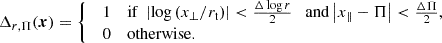 $$ \begin{aligned} \Delta _{r,\Pi }(\boldsymbol{x}) = {\left\{ \begin{array}{ll} \begin{array}{ll} 1&\mathrm{if}\; \left| \log \left( x_\perp /r_{\rm t} \right) \right| < \frac{\Delta \log r}{2} \quad \mathrm{and} \left| x_\parallel - \Pi \right| < \frac{\Delta \Pi }{2}, \\ 0&\mathrm{otherwise.} \end{array} \end{array}\right.} \end{aligned} $$