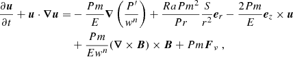 $$ \begin{aligned} \frac{\partial \boldsymbol{u}}{\partial t} + \boldsymbol{u}\cdot \boldsymbol{\nabla } \boldsymbol{u} =&- \frac{Pm}{E} \boldsymbol{\nabla }\left( \frac{P^\prime }{w^n}\right) + \frac{Ra Pm^2}{Pr} \frac{S}{r^2} \boldsymbol{e}_r -\frac{2Pm}{E} \boldsymbol{e}_z \times \boldsymbol{u} \nonumber \\&+ \frac{Pm}{Ew^n} (\boldsymbol{\nabla }\times \boldsymbol{B})\times \boldsymbol{B}+Pm\boldsymbol{F}_\nu \; , \end{aligned} $$