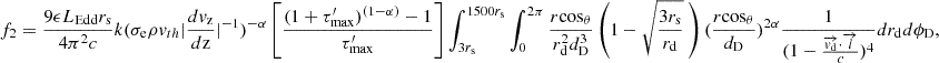 Mathematical equation: $$ f_{2} = \frac {9 \epsilon L_{\mathrm {{Edd}}} r_{\mathrm {s}}}{4 \pi ^2 c} k(\sigma _{\mathrm {{e}}} \rho v_{th} |\frac {dv_{\mathrm {{z}}}}{d{\mathrm {{z}}}}|^{-1})^{-\alpha }\left [ \frac {(1+\tau _{\mathrm {{max}}}^{\prime })^{(1-\alpha )}-1}{\tau _{\mathrm {{max}}}^{\prime }}\right ] \int _{3r_{{\mathrm {s}}}}^{1500r_{{\mathrm {s}}}} \int _{0}^{2\pi } \frac {r {\mathrm {cos}}_\theta }{ r_{\mathrm {d}}^2 d_{\mathrm {D}}^3} \left (1-\sqrt {\frac {3r_{\mathrm {s}}}{r_{\mathrm {d}}}} \ \right ) (\frac {r{\mathrm {cos}}_\theta }{d_{\mathrm {{D}}}})^{2\alpha } \frac {1}{(1-\frac {\overrightarrow {{{\mathit {v}}}_{\mathrm {d}}}\cdot \overrightarrow {{{\mathit {l}}}}}{c})^4} dr_{\mathrm {d}} d\phi _{\mathrm {D}}, $$