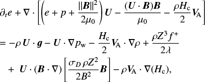 $\begin{align*}& \partial_{t} e+\nabla \cdot\left[\left(e+p+\frac{\|\boldsymbol{B}\|^{2}}{2 \mu_{0}}\right) \boldsymbol{U}-\frac{(\boldsymbol{U} \cdot \boldsymbol{B}) \boldsymbol{B}}{\mu_{0}}-\frac{\rho H_{\mathrm{c}}}{2} \boldsymbol{V}_{\mathrm{A}}\right]\\ & \quad = -\rho \boldsymbol{U} \cdot \boldsymbol{g}-\boldsymbol{U} \cdot \nabla p_{\mathrm{w}}-\frac{H_{\mathrm{c}}}{2} \boldsymbol{V}_{\mathrm{A}} \cdot \nabla \rho+\frac{\rho Z^3 f^{+}}{2 \lambda} \\ &\quad\quad +\boldsymbol{U} \cdot(\boldsymbol{B} \cdot \nabla)\left[\frac{\sigma_D \rho Z^2}{2 B^2} \boldsymbol{B}\right]-\rho \boldsymbol{V}_{\mathrm{A}} \cdot \nabla\left(H_{\mathrm{c}}\right), \end{align*}$