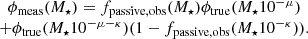 $$ \begin {array}{c} \phi _{\mathrm {meas}}(M_{\star }) = f_{\mathrm {passive,obs}}(M_{\star })\phi _{\mathrm {true}}(M_{\star }10^{-\mu }) \\ + \phi _{\mathrm {true}}(M_{\star }10^{-\mu -\kappa })(1-f_{\mathrm {passive,obs}}(M_{\star }10^{-\kappa })). \end {array} $$