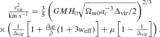 $$ \begin {array}{c} \frac {{{\mathit {v}}}_{\mathrm {vir}}^2}{\mathrm {km \;s^{-1}}} = \frac {3}{5}\left (GMH_0\sqrt {\Omega _{m0}a_c^{-3}\Delta _{\mathrm {vir}}/2}\right )^{2/3}\\ \times \left (\frac {1}{\Delta _{\mathrm {vir}}}\left [1+\frac {{\bar {\rho }}_{\mathrm {eff}}}{{\bar {\rho }}}(1+3{{\mathit {w}}}_{\mathrm {eff}})\right ]+\mu \left [1-\frac {1}{\Delta _{\mathrm {vir}}}\right ]\right ). \end {array} $$