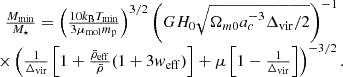 $$ \begin {array}{c} \frac {M_{\mathrm {min}}}{M_\star } = \left (\frac {10k_{\mathrm {B}}T_{\mathrm {min}}}{3\mu _{\mathrm {mol}}m_{\mathrm {p}}}\right )^{3/2}\left (GH_0\sqrt {\Omega _{m0}a_c^{-3}\Delta _{\mathrm {vir}}/2}\right )^{-1}\\ \times \left (\frac {1}{\Delta _{\mathrm {vir}}}\left [1+\frac {{\bar {\rho }}_{\mathrm {eff}}}{{\bar {\rho }}}(1+3w_{\mathrm {eff}})\right ]+\mu \left [1-\frac {1}{\Delta _{\mathrm {vir}}}\right ]\right ) ^{-3/2}. \end {array} $$