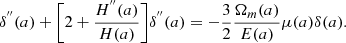 $$ \delta ^{{''}}(a) +\bigg [2+\frac {H^{{''}}(a)}{H(a)}\bigg ]\delta ^{{''}}(a) = -\frac {3}{2}\frac {\Omega _m(a)}{E(a)}\mu (a)\delta (a). $$