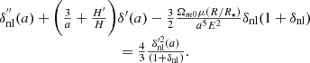 $$ \begin {array}{c} \delta _{\mathrm {nl}}^{{''}}(a) + \bigg (\frac {3}{a}+\frac {H^{\prime}}{H}\bigg )\delta ^{\prime}(a)-\frac {3}{2}\frac {\Omega _{m0}\mu (R/R_\star )}{a^5E^2}\delta _{\mathrm {nl}}(1+\delta _{\mathrm {nl}})\\ =\frac {4}{3}\frac {\delta _{\mathrm {nl}}'^2(a)}{(1+\delta _{\mathrm {nl}})}. \end {array} $$