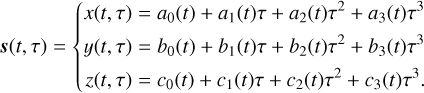 \[s(t,\tau ) = \{ \begin{array}{{c}} \frame{x(t,\tau ) = \frame{a_0}(t) + \frame{a_1}(t)\tau + \frame{a_2}(t)\frame{\tau ^2} + \frame{a_3}(t)\frame{\tau ^3}} \hfill \\ \frame{y(t,\tau ) = \frame{b_0}(t) + \frame{b_1}(t)\tau + \frame{b_2}(t)\frame{\tau ^2} + \frame{b_3}(t)\frame{\tau ^3}} \hfill \\ \frame{z(t,\tau ) = \frame{c_0}(t) + \frame{c_1}(t)\tau + \frame{c_2}(t)\frame{\tau ^2} + \frame{c_3}(t)\frame{\tau ^3}.} \hfill \\ \end{array} \]