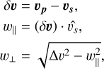 \[\begin{array}{{c}} \frame{\delta v = \frame{\upsilon _p} - \frame{\upsilon _s},} \hfill \\ \frame{\frame{w_\|} = (\delta \upsilon ) \cdot \frame{\frame{\hat \upsilon }_s},} \hfill \\ \frame{\frame{w_ \bot } = \sqrt \frame{\frame{\text{\Delta }}\frame{\upsilon ^2} - w_\|^2,} } \hfill \\ \end{array} \]